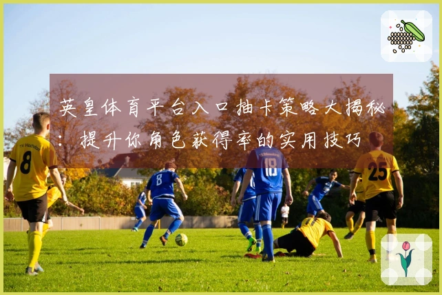 英皇体育平台入口抽卡策略大揭秘：提升你角色获得率的实用技巧